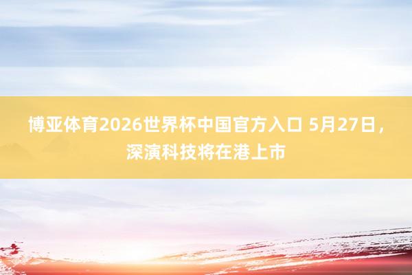 博亚体育2026世界杯中国官方入口 5月27日，深演科技将在港上市