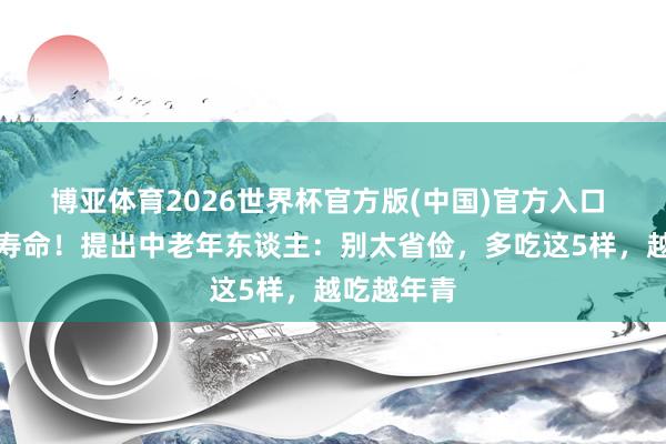 博亚体育2026世界杯官方版(中国)官方入口 腹黑决定寿命！提出中老年东谈主：别太省俭，多吃这5样，越吃越年青