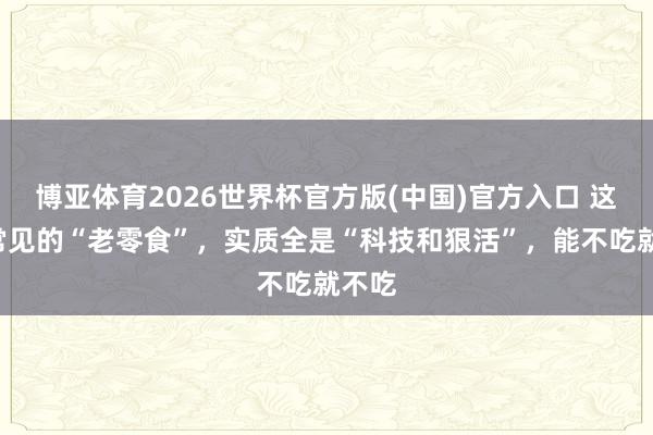 博亚体育2026世界杯官方版(中国)官方入口 这6种常见的“老零食”，实质全是“科技和狠活”，能不吃就不吃