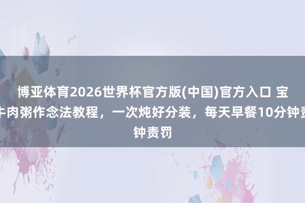 博亚体育2026世界杯官方版(中国)官方入口 宝宝牛肉粥作念法教程，一次炖好分装，每天早餐10分钟责罚