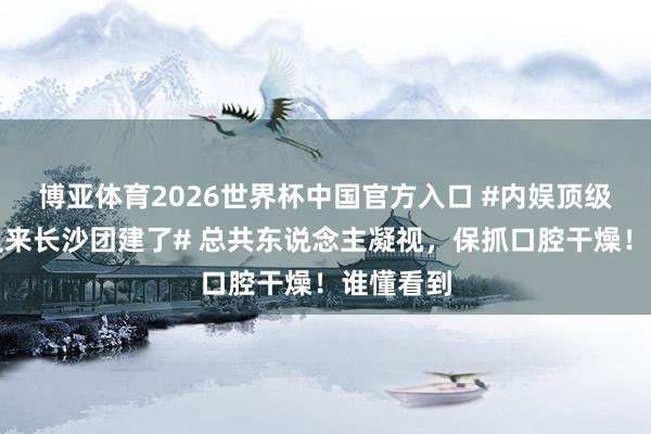 博亚体育2026世界杯中国官方入口 #内娱顶级老吃家又来长沙团建了# 总共东说念主凝视，保抓口腔干燥！谁懂看到
