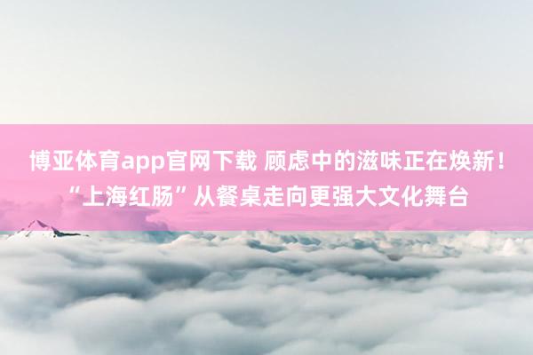 博亚体育app官网下载 顾虑中的滋味正在焕新！“上海红肠”从餐桌走向更强大文化舞台