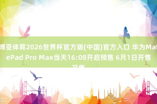 博亚体育2026世界杯官方版(中国)官方入口 华为MatePad Pro Max当天16:08开启预售 6月1日开售