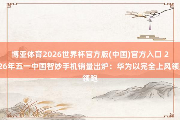 博亚体育2026世界杯官方版(中国)官方入口 2026年五一中国智妙手机销量出炉：华为以完全上风领跑