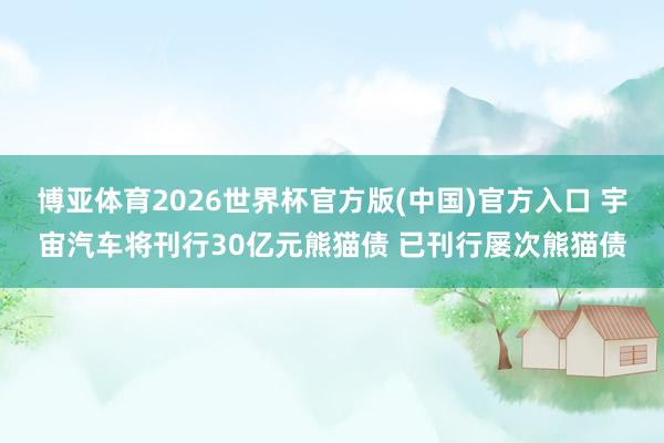 博亚体育2026世界杯官方版(中国)官方入口 宇宙汽车将刊行30亿元熊猫债 已刊行屡次熊猫债