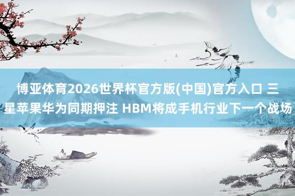 博亚体育2026世界杯官方版(中国)官方入口 三星苹果华为同期押注 HBM将成手机行业下一个战场
