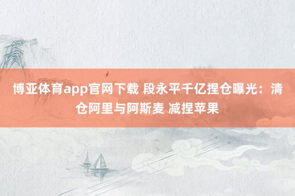 博亚体育app官网下载 段永平千亿捏仓曝光：清仓阿里与阿斯麦 减捏苹果