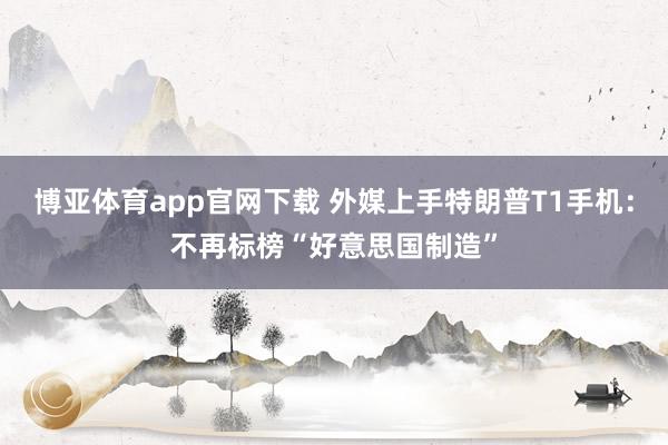 博亚体育app官网下载 外媒上手特朗普T1手机：不再标榜“好意思国制造”