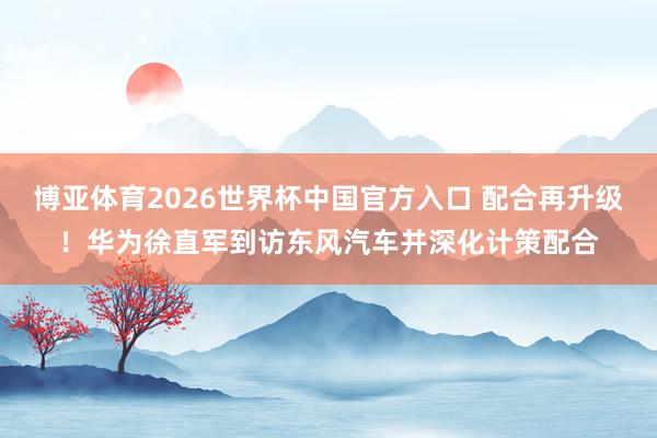 博亚体育2026世界杯中国官方入口 配合再升级！华为徐直军到访东风汽车并深化计策配合