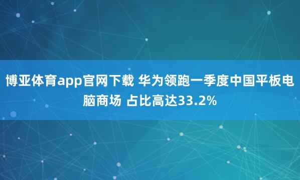 博亚体育app官网下载 华为领跑一季度中国平板电脑商场 占比高达33.2%