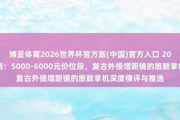 博亚体育2026世界杯官方版(中国)官方入口 2026年618购机指南：5000-6000元价位段，复古外接增距镜的旅鼓掌机深度横评与推选