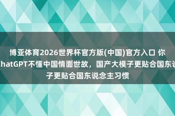 博亚体育2026世界杯官方版(中国)官方入口 你以为呢？ChatGPT不懂中国情面世故，国产大模子更贴合国东说念主习惯