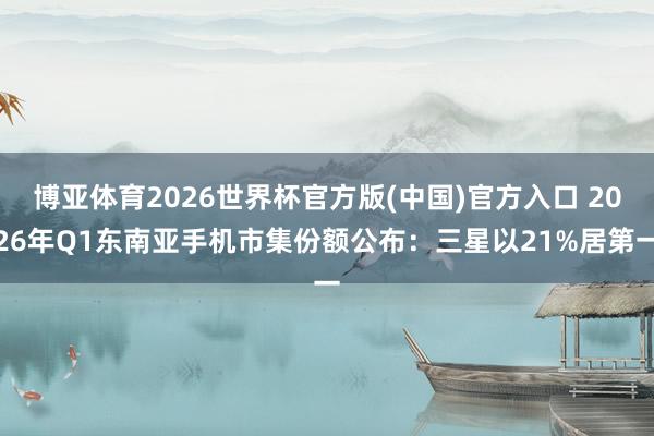 博亚体育2026世界杯官方版(中国)官方入口 2026年Q1东南亚手机市集份额公布：三星以21%居第一