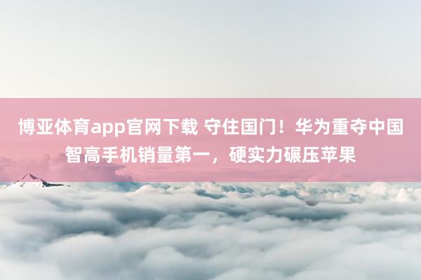 博亚体育app官网下载 守住国门！华为重夺中国智高手机销量第一，硬实力碾压苹果