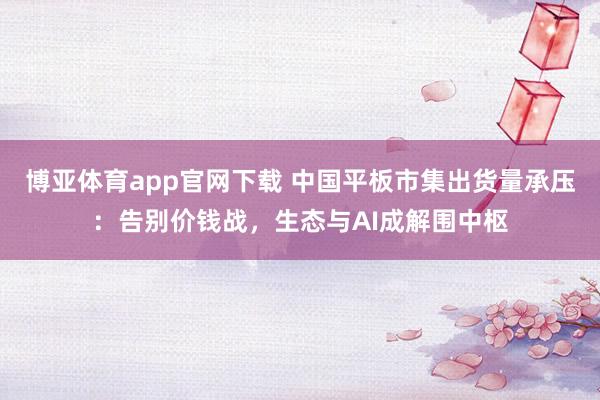 博亚体育app官网下载 中国平板市集出货量承压：告别价钱战，生态与AI成解围中枢