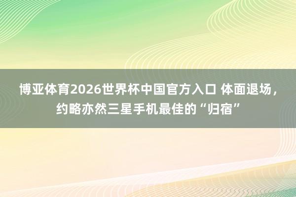 博亚体育2026世界杯中国官方入口 体面退场，约略亦然三星手机最佳的“归宿”