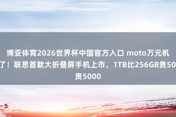 博亚体育2026世界杯中国官方入口 moto万元机来了！联思首款大折叠屏手机上市，1TB比256GB贵5000