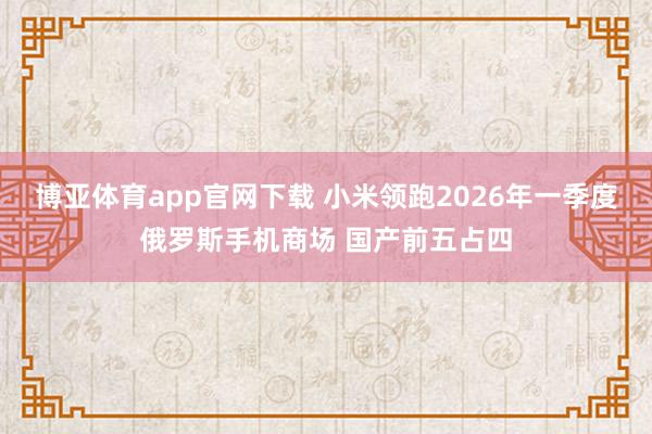 博亚体育app官网下载 小米领跑2026年一季度俄罗斯手机商场 国产前五占四