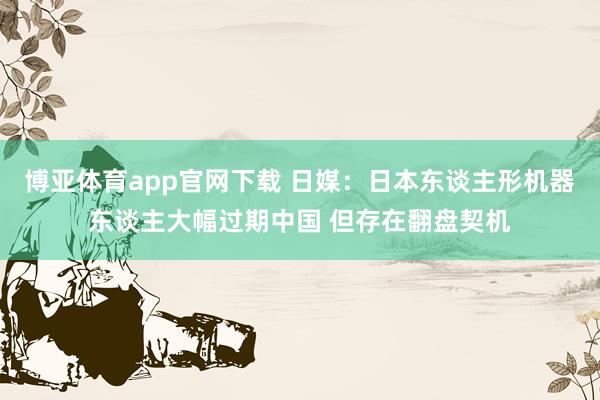 博亚体育app官网下载 日媒：日本东谈主形机器东谈主大幅过期中国 但存在翻盘契机