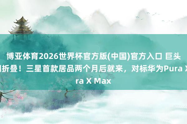 博亚体育2026世界杯官方版(中国)官方入口 巨头入局阔折叠！三星首款居品两个月后就来，对标华为Pura X Max
