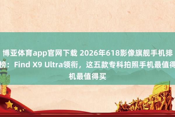 博亚体育app官网下载 2026年618影像旗舰手机排名榜：Find X9 Ultra领衔，这五款专科拍照手机最值得买