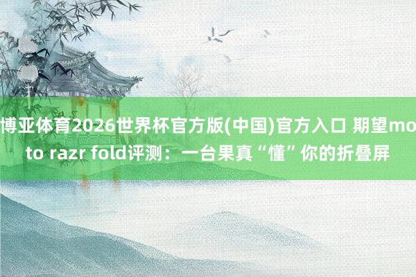 博亚体育2026世界杯官方版(中国)官方入口 期望moto razr fold评测：一台果真“懂”你的折叠屏