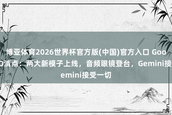 博亚体育2026世界杯官方版(中国)官方入口 Google I/O清点：两大新模子上线，音频眼镜登台，Gemini接受一切