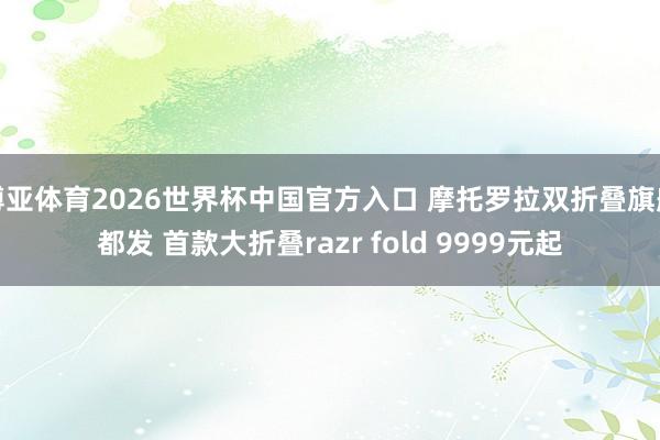 博亚体育2026世界杯中国官方入口 摩托罗拉双折叠旗舰都发 首款大折叠razr fold 9999元起