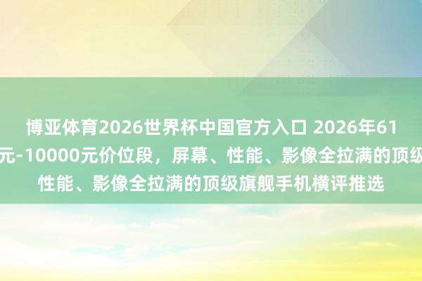 博亚体育2026世界杯中国官方入口 2026年618购机指南：7000元-10000元价位段，屏幕、性能、影像全拉满的顶级旗舰手机横评推选