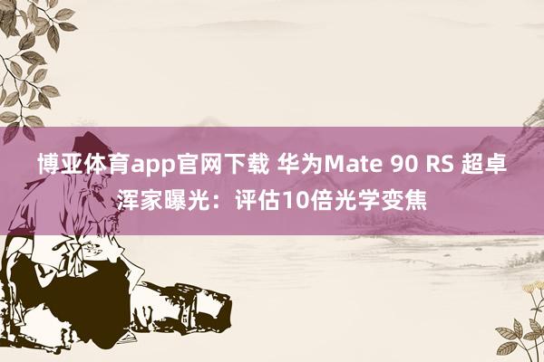 博亚体育app官网下载 华为Mate 90 RS 超卓浑家曝光：评估10倍光学变焦
