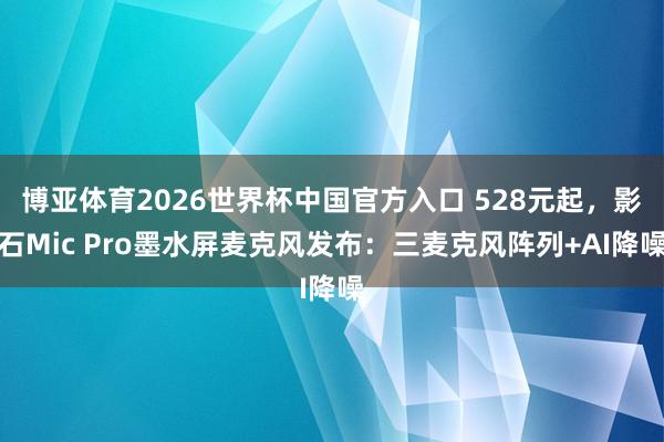 博亚体育2026世界杯中国官方入口 528元起，影石Mic Pro墨水屏麦克风发布：三麦克风阵列+AI降噪