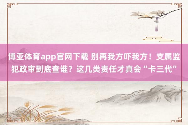 博亚体育app官网下载 别再我方吓我方！支属监犯政审到底查谁？这几类责任才真会“卡三代”