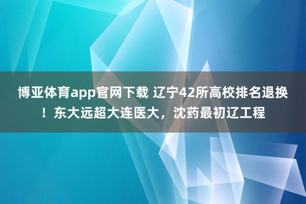 博亚体育app官网下载 辽宁42所高校排名退换！东大远超大连医大，沈药最初辽工程