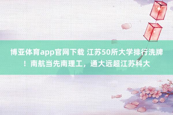 博亚体育app官网下载 江苏50所大学排行洗牌！南航当先南理工，通大远超江苏科大