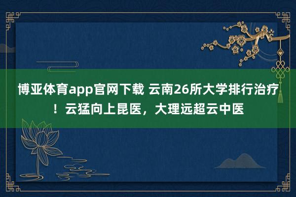 博亚体育app官网下载 云南26所大学排行治疗！云猛向上昆医，大理远超云中医