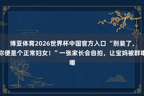 博亚体育2026世界杯中国官方入口 “别装了，你便是个正常妇女！”一张家长会自拍，让宝妈被群嘲