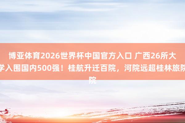 博亚体育2026世界杯中国官方入口 广西26所大学入围国内500强！桂航升迁百院，河院远超桂林旅院
