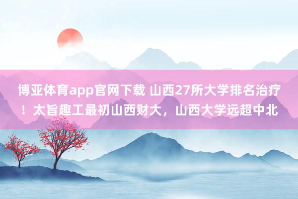 博亚体育app官网下载 山西27所大学排名治疗！太旨趣工最初山西财大，山西大学远超中北