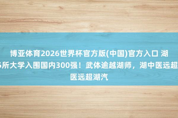 博亚体育2026世界杯官方版(中国)官方入口 湖北25所大学入围国内300强！武体逾越湖师，湖中医远超湖汽
