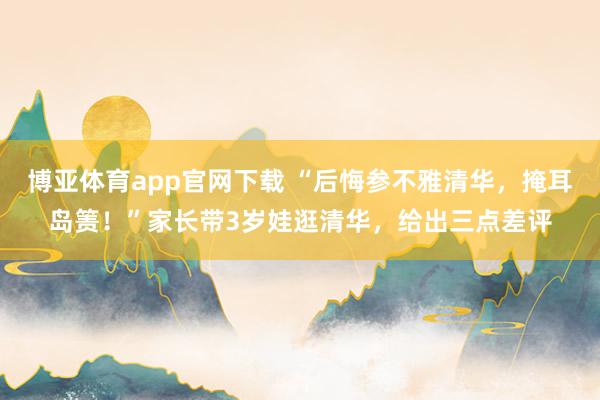 博亚体育app官网下载 “后悔参不雅清华，掩耳岛箦！”家长带3岁娃逛清华，给出三点差评