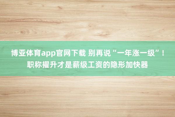 博亚体育app官网下载 别再说“一年涨一级”！职称擢升才是薪级工资的隐形加快器