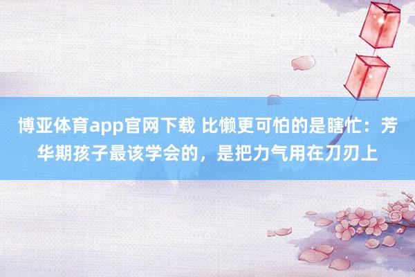 博亚体育app官网下载 比懒更可怕的是瞎忙：芳华期孩子最该学会的，是把力气用在刀刃上