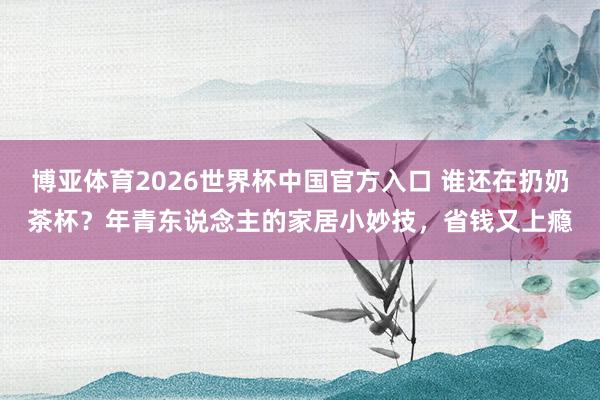 博亚体育2026世界杯中国官方入口 谁还在扔奶茶杯？年青东说念主的家居小妙技，省钱又上瘾