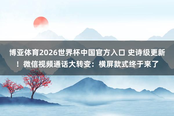 博亚体育2026世界杯中国官方入口 史诗级更新！微信视频通话大转变：横屏款式终于来了