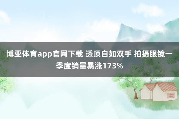 博亚体育app官网下载 透顶自如双手 拍摄眼镜一季度销量暴涨173%