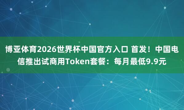 博亚体育2026世界杯中国官方入口 首发！中国电信推出试商用Token套餐：每月最低9.9元
