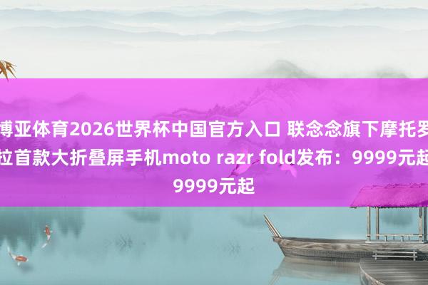 博亚体育2026世界杯中国官方入口 联念念旗下摩托罗拉首款大折叠屏手机moto razr fold发布：9999元起