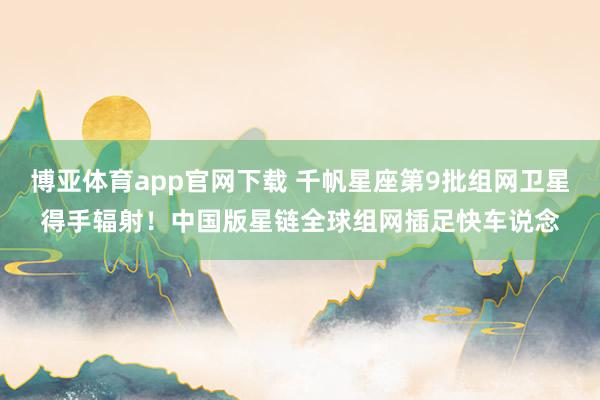 博亚体育app官网下载 千帆星座第9批组网卫星得手辐射！中国版星链全球组网插足快车说念