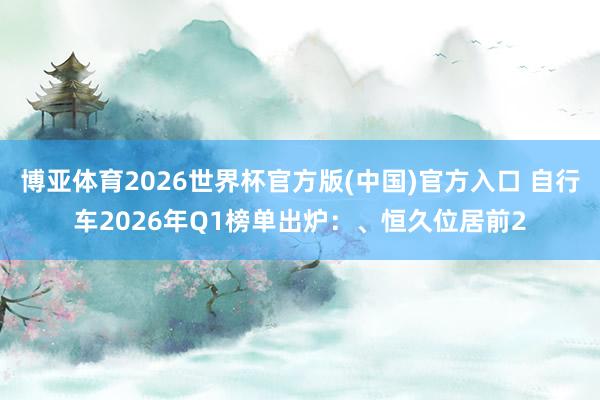 博亚体育2026世界杯官方版(中国)官方入口 自行车2026年Q1榜单出炉：、恒久位居前2