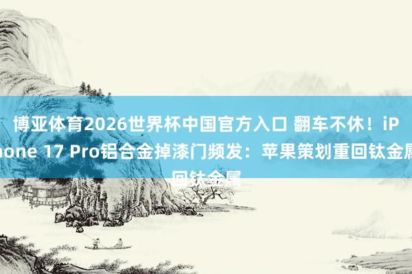 博亚体育2026世界杯中国官方入口 翻车不休！iPhone 17 Pro铝合金掉漆门频发：苹果策划重回钛金属